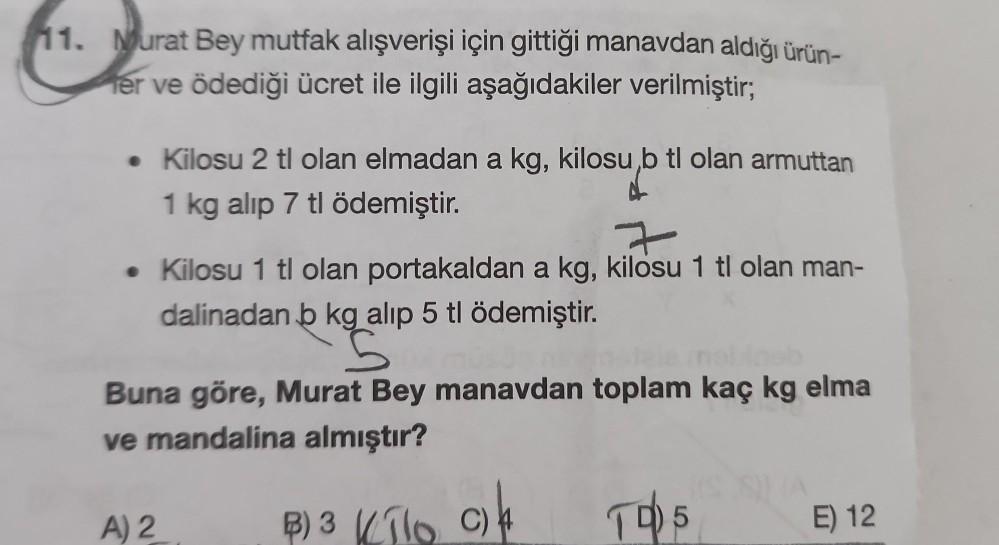11. Murat Bey mutfak alışverişi için gittiği manavdan aldığı ürün-
er ve ödediği ücret ile ilgili aşağıdakiler verilmiştir;
• Kilosu 2 tl olan elmadan a kg, kilosu,b tl olan armuttan
1 kg alıp 7 tl ödemiştir.
7
• Kilosu 1 tl olan portakaldan a kg, kilosu 1
