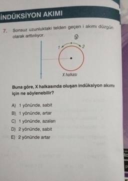 İNDÜKSİYON AKIMI
7.
Sonsuz uzunluktaki telden geçen i akımı düzgün
olarak arttırılıyor.
X halkası
A) 1 yönünde, sabit
B), 1 yönünde, artar
C) 1 yönünde, azaları
D) 2 yönünde, sabit
E) 2 yönünde artar
2
Buna göre, X halkasında oluşan indüksiyon akımı
için ne söylenebilir?
on
to
pi