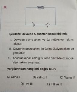 8.
ooooooo
+6
Şekildeki devrede K anahtarı kapatıldığında,
1. Devrede devre akımı ve öz indüksiyon akımı
oluşur.
A) Yalnız I
K
II. Devrenin devre akımı ile öz indüksiyon akımı zıt
yönlüdür.
III. Anahtar kapalı kaldığı sürece devrede öz indük-
siyon akımı oluşmaz.
yargılarından hangileri doğru olur?
D) I ve III
B) Yalnız II
C) Yalnız III
E) I, II ve III