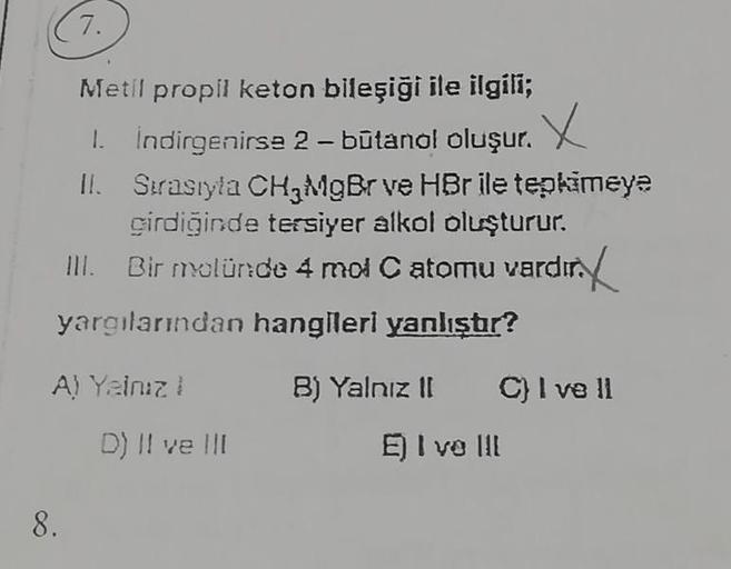 7.
Metil propil keton bileşiği ile ilgili;
1. İndirgenirse 2 - butanol oluşur. X
II.
8.
Sırasıyla CH3MgBr ve HBr ile tepkimeye
girdiğinde tersiyer alkol oluşturur.
III. Bir molünde 4 mol C atomu vardır.
yargılarından hangileri yanlıştır?
A) Yalnız !
D) II