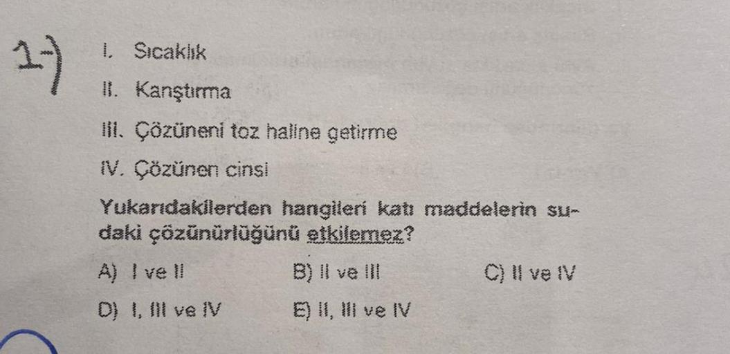 1)
1. Sıcaklık
II. Kanştırma
III. Çözüneni toz haline getirme
IV. Çözünen cinsi
Yukarıdakilerden hangileri katı maddelerin su-
daki çözünürlüğünü etkilemez?
A) I ve Il
B) II ve III
D) I, III ve IV
E) II, III ve IV