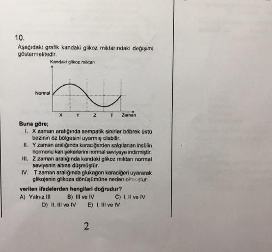 10.
Aşağıdaki grafik kandaki glikoz miktarındaki değişimi
göstermektedir.
Kandaki glikoz miktar:
Normal
X
Y
A) Yalnız III
Z
Buna göre;
I. X zaman aralığında sempatik sinirler böbrek üstü
bezinin öz bölgesini uyarmış olabilir.
T
IL
Y zaman aralığında karaci