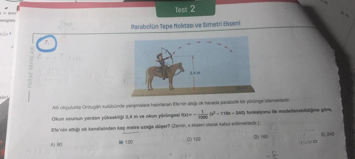 <= arcs
mangisic
A) 2π
sint
"
PARAF YAYINLARI
7.
A = V² 600
Test 2
Parabolün Tepe Noktası ve Simetri Ekseni
A) 90
2,4 m
1
Atlı okçulukta Ordugâh kulübünde yarışmalara hazırlanan Efe'nin attığı ok havada parabolik bir yörünge izlemektedir.
1000
Okun ucunun 