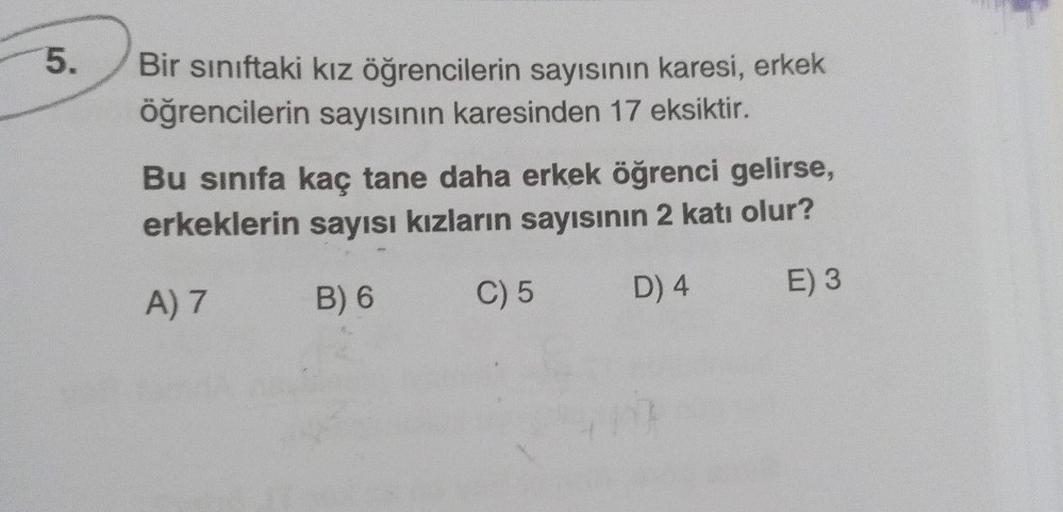 5.
Bir sınıftaki kız öğrencilerin sayısının karesi, erkek
öğrencilerin sayısının karesinden 17 eksiktir.
Bu sınıfa kaç tane daha erkek öğrenci gelirse,
erkeklerin sayısı kızların sayısının 2 katı olur?
A) 7
B) 6
C) 5
D) 4
E) 3