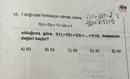 10. f doğrusal fonksiyon olmak üzere; f(1) + f(2)=31
f(x)+f(x+1)=2x+1
f24f13)=5
hepiecpaly nex919128
olduğuna göre, f(1)+f(2)+f(3)+...+f(10) ifadesinin
değeri kaçtır?
A) 60
B) 55
C) 50
eis
Yayınlan
D) 45
E) 40