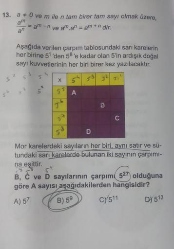 13. a 0 ve m ile n tam birer tam sayı olmak üzere,
am
an
5²
S
= am-n ve aman = am +n dir.
Aşağıda verilen çarpım tablosundaki sarı karelerin
her birine 51'den 58'e kadar olan 5'in ardışık doğal
sayı kuvvetlerinin her biri birer kez yazılacaktır.
53
5
s
X
5