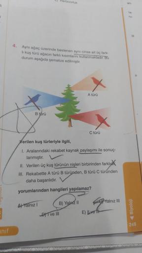 li
E
unif
Aynı ağaç üzerinde beslenen aynı cinse ait üç fark-
lı kuş türü ağacın farklı kısımlarını kullanmaktadır. Bu
durum aşağıda şematize edilmiştir.
B türü
Herbivorluk
A) Yalnız I
Verilen kuş türleriyle ilgili,
I. Aralarındaki rekabet kaynak paylaşımı