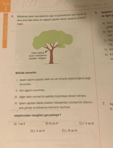 Test
4
ÖĞRENME TESTİ
4.
Bitkilerde iletim demetlerinin yapı ve görevleriyle ilgili olarak iki
tane ana dala sahip bir ağaçta yapılan deney aşağıda gösteril-
miştir.
Dalın kabuk
kısmı halkalama
kesilen bölgesi
Bitkilerin Yapısı 4
Bitkide zamanla;
I. kesim i