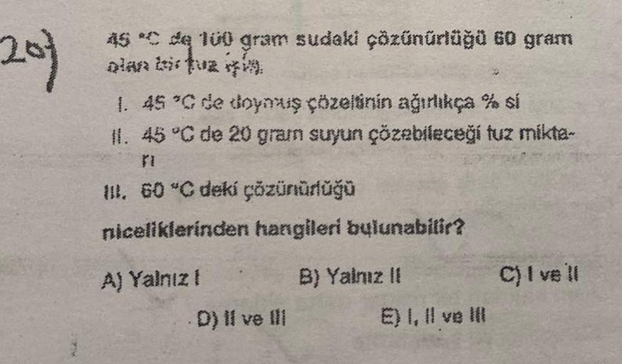201
MA
as *C de 100 gram sudaki çözünürlüğü 60 gram
1. 45 °C de doymuş çözeltinin ağırlıkça % si
11.
45 °C de 20 gram suyun çözebileceği tuz mikta-
III. 60 °C deki çözünürlüğü
niceliklerinden hangileri bulunabilir?
A) Yalnız !
D) II ve III
B) Yalnız II
E)