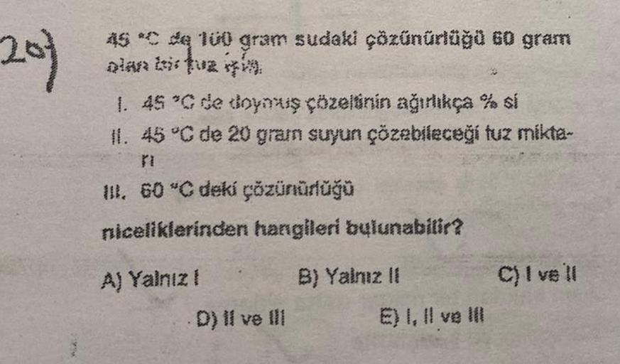 201
MA
as *C de 100 gram sudaki çözünürlüğü 60 gram
1. 45 °C de doymuş çözeltinin ağırlıkça % si
11.
45 °C de 20 gram suyun çözebileceği tuz mikta-
III. 60 °C deki çözünürlüğü
niceliklerinden hangileri bulunabilir?
A) Yalnız !
D) II ve III
B) Yalnız II
E) 