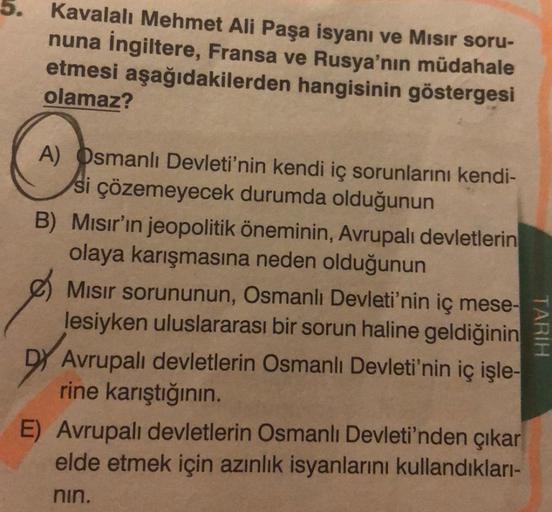 5. Kavalalı Mehmet Ali Paşa isyanı ve Mısır soru-
nuna İngiltere, Fransa ve Rusya'nın müdahale
etmesi aşağıdakilerden hangisinin göstergesi
olamaz?
A) Osmanlı Devleti'nin kendi iç sorunlarını kendi-
si çözemeyecek durumda olduğunun
B) Mısır'ın jeopolitik ö