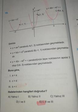 19.
y = b(x + c)²
-2
(-1, 1)------1
II. c = d
y
y = ax²
A(1, 3)
y=d(x-e)² + r
C (4,3)
D) I ve II
Şekilde
• y = ax² parabolü A(1, 3) noktasından geçmektedir.
●
y = b(x + c)2 parabolü B(-1, 1) noktasından geçmekte-
dir.
3
y = d(x - e)² + r parabolünün tepe noktasının apsisi 3
olup C(4,3) noktasından geçmektedir.
Buna göre,
I. a = e
III. b = r
ifadelerinden hangileri doğrudur?
A) Yalnız I
B) Yalnız II
X
C) Yalnız III
E) I, II ve III
e