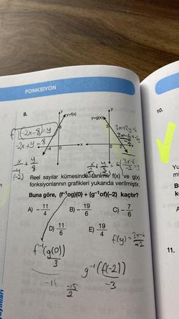 n
FONKSİYON
8.
F1 (2x-8)=-4
-2x +9=
8
(-2
A)
-
11
4
D)
18
0
x+y
8
X+
+ 1 = 6
3
Reel sayılar kümesinde taním f(x) ve g(x)
fonksiyonlarının grafikleri yukarıda verilmiştir.
Buna göre, (fog)(0) + (g-¹of)(-2)
kaçtır?
-15
11
6
f"(g(0))
3
y=f(x)
B) -
54
y=g(x)
19
6
33x+2y=6
E) 19
0
3x-6=-24
3x-6
-2=y
C) - 7/7/20
6
3x-6
fly) = ?
g¹(f(-21)
-3
10.
Yu
mi
B
ki
11.
A