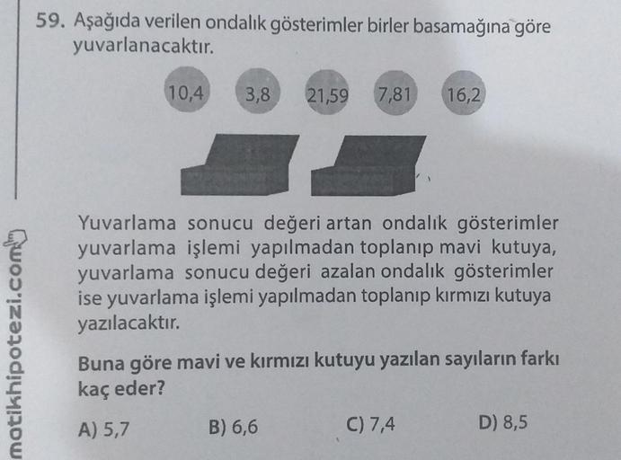 motikhipotezi.com
59. Aşağıda verilen ondalık gösterimler birler basamağına göre
yuvarlanacaktır.
10,4 3,8 21,59 7,81 16,2
Yuvarlama sonucu değeri artan ondalık gösterimler
yuvarlama işlemi yapılmadan toplanıp mavi kutuya,
yuvarlama sonucu değeri azalan on