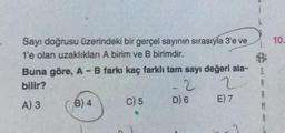 Sayı doğrusu üzerindeki bir gerçel sayının sırasıyla 3'e ve
1'e olan uzaklıkları A birim ve B birimdir.
Buna göre, A - B farkı kaç farklı tam sayı değeri ala-
bilir?
2
A) 3
B) 4
C) 5
D) 6
E) 7
L
S
A
R
A
10.