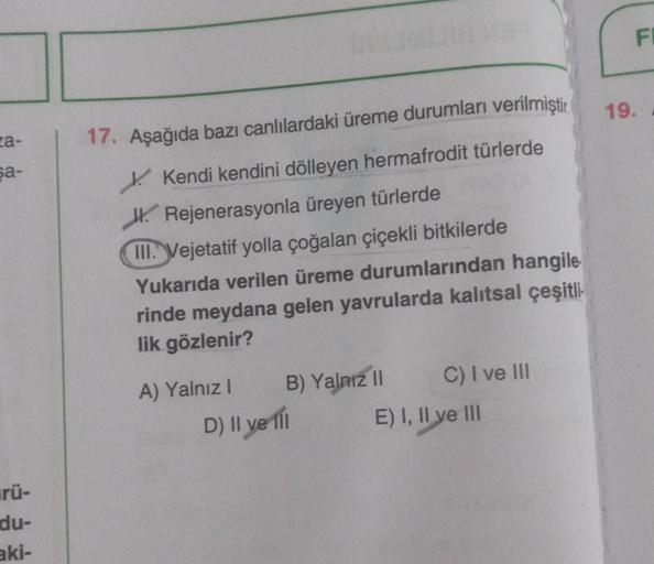 za-
şa-
rü-
du-
aki-
Makam
17. Aşağıda bazı canlılardaki üreme durumları verilmiştir.
Kendi kendini dölleyen hermafrodit türlerde
Rejenerasyonla üreyen türlerde
III. Vejetatif yolla çoğalan çiçekli bitkilerde
Yukarıda verilen üreme durumlarından hangile
ri