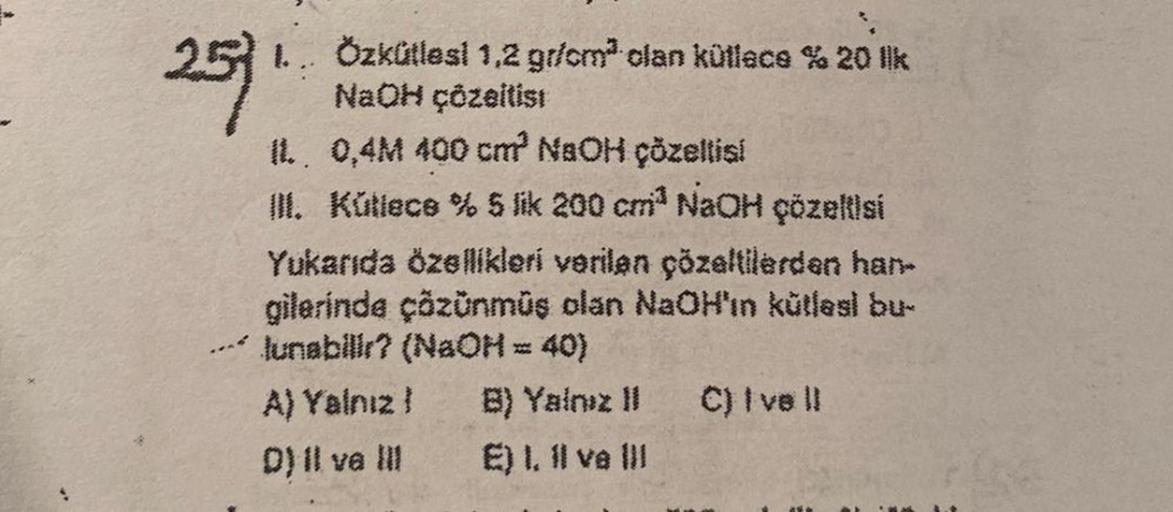 257.
Özkütlesi 1,2 gr/cm² olan kütlace % 20 lk
NaOH çözeltist
IL.. 0,4M 400 cm³ NaOH çözeltisi
III. Kütlece % 5 lik 200 cm³ NaOH çözeltisi
Yukarıda özellikleri verilen çözeltilerden han-
gilerinde çözünmüş olan NaOH'ın kütləsl bu-
lunabilir? (NaOH = 40)
A)