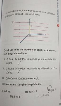 +x yönündeki düzgün manyetik alanın içine OK iletken
çubuğu şekildeki gibi yerleştirilmiştir.
Z
AY
K
Çubuk üzerinde bir indüksiyon elektromotor kuvve-
tinin oluşabilmesi için,
A) Yalnız I
1. Çubuğu O noktası etrafında yz düzleminde dön-
dürme
✓
II. Çubuğu O noktası etrafında xy düzleminde dön-
dürme
nokta
III. Çubuğu +x yönünde çekme X
işlemlerinden hangileri yapılabilir?
D) II ve III
X
B) Yalnız II
C) Ive II
E) I, II ve III
FEN BİLİMLERİ YAYINLA
25