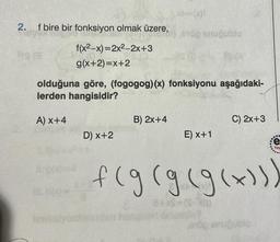 2.
f bire bir fonksiyon olmak üzere,
f(x2-x)=2x²-2x+3
g(x+2)=x+2
HI.h(x)*
olduğuna göre, (fogogog)(x) fonksiyonu aşağıdaki-
lerden hangisidir?
A) X+4
fenkelyon
D) x+2
=(x1
top snuğublo
B) 2x+4
19 (3
E) x+1
C) 2x+3
3+xS=(S-X)D
•
enöp anuğublo
e
f(g(g (g(x)))
Yay