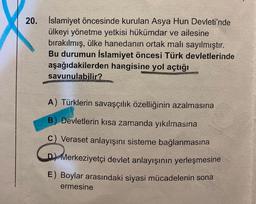 20. İslamiyet öncesinde kurulan Asya Hun Devleti'nde
ülkeyi yönetme yetkisi hükümdar ve ailesine
bırakılmış, ülke hanedanın ortak malı sayılmıştır.
Bu durumun İslamiyet öncesi Türk devletlerinde
aşağıdakilerden hangisine yol açtığı
savunulabilir?
A) Türklerin savaşçılık özelliğinin azalmasına
B) Devletlerin kısa zamanda yıkılmasına
C) Veraset anlayışını sisteme bağlanmasına
D) Merkeziyetçi devlet anlayışının yerleşmesine
M
E) Boylar arasındaki siyasi mücadelenin sona
ermesine
