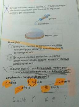 Şırınga ile madeni paranın üzerine 20 °C'deki su yavaşça
damlatıldığında madeni para üzerinde su taşmadan
şekildeki gibi birikmektedir.
Şırınga
Su damlası
Buna göre;
1. Şırınganın ucundaki su damlasının tek parça
halinde düşmesi kohezyon kuvvetinin etkisiyle
gerçekleşmektedir.
D) II ve III
Madeni para
II. Şırınganın ucundaki su damlasının şırınga
iğnesine asılı kalması adezyon kuvvetinin etkisiyle
gerçekleşmektedir.
III. Suyun sıcaklığı daha fazla olsaydı, madeni para
üzerinde birikebilen maksimum su kütlesi artardı.
yargılarından hangileri doğrudur?
A) Yalnız I
B) ve II
Sıcaklık n
E) I, II ve I
C) I ve III
1 K 1
K 1 ?