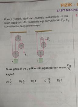 K ve L yükleri, ağırlıkları önemsiz makaralarla oluştu-
rulan aşağıdaki düzeneklerde eşit büyüklükteki F₁, F₂
kuvvetleri ile dengede tutuluyor.
K
1
A)
Buna göre, K ve L yüklerinin ağırlıklarının oranı,
kaçtır?
w/N
ILL
B) ²/3
FİZİK - C
BASİT MAKİNE
C) 1
D) / 2
E) 3
GK
GL
8.