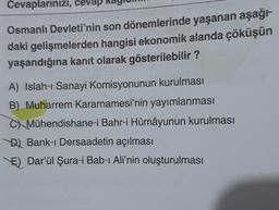 Cevaplarınızı, cevap
Osmanlı Devleti'nin son dönemlerinde yaşanan aşağı-
daki gelişmelerden hangisi ekonomik alanda çöküşün
yaşandığına kanıt olarak gösterilebilir ?
A) Islah-ı Sanayi Komisyonunun kurulması
B) Muharrem Kararnamesi'nin yayımlanması
C) Mühendishane-i Bahr-i Hümâyunun kurulması
D) Bank-ı Dersaadetin açılması
E) Dar'ül Şura-i Bab-ı Ali'nin oluşturulması