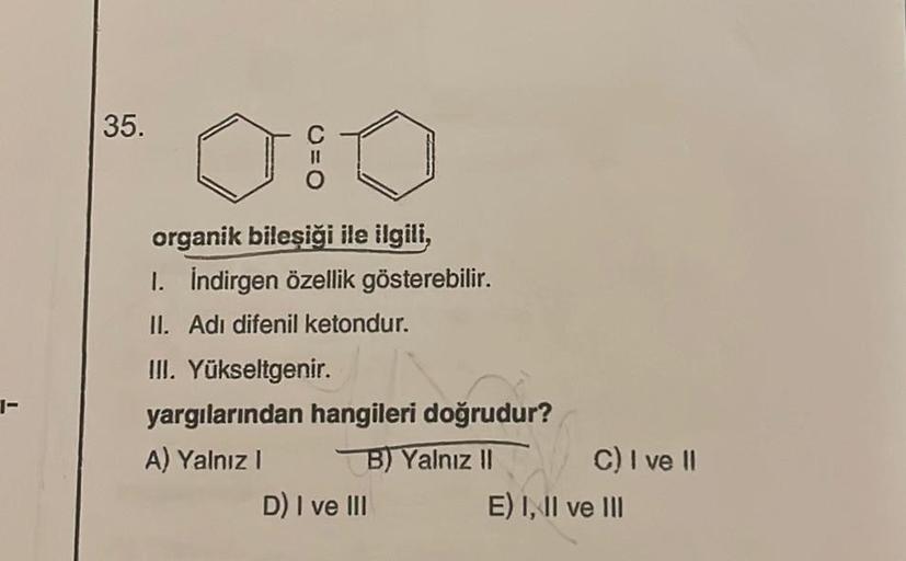 1-
35.
organik bileşiği ile ilgili,
1. İndirgen özellik gösterebilir.
II. Adi difenil ketondur.
III. Yükseltgenir.
yargılarından hangileri doğrudur?
A) Yalnız I
B) Yalnız II
D) I ve III
C) I ve II
E) I, II ve III