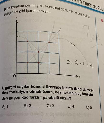 Birimkarelere ayrılmış dik koordinat düzleminde beş nokta
aşağıdaki gibi işaretlenmiştir.
y
in TARZI SORULE
2.2-1=4
X
f, gerçel sayılar kümesi üzerinde tanımlı ikinci derece-
den fonksiyon olmak üzere, beş noktanın üç tanesin-
den geçen kaç farklı f parabo