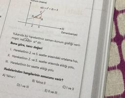 Konum (metre)
A a
2
D) I ve III
s(t) = t² + 2t + 3
C
5
B
-(t)
Yukarıda bir hareketlinin zaman-konum grafiği veril-
miştir. m(CAB)= aᵒ dir.
Buna göre, tana değeri
1. Hareketlinin 2. ve 5. saatler arasındaki ortalama hızı,
Zaman(saniye)
II. Hareketlinin 2. ve 5. saatler arasında aldığı yolu,
III. Hareketlinin bir saatte aldığı yolu
ifadelerinden hangilerinin sonucunu verir?
A) Yalnız I
B) Yalnız II
E) II ve III
C) I ve II
men
noi