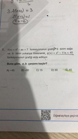 u
3. f(x+2) = 3
f(x+2) = 1
(X=-2
7. f(x) = x² - ax + 7 fonksiyonunun grafiği 3 birim sağa
ve b birim yukarıya ötelenerek, g(x) = x² - 11x + 40
fonksiyonunun grafiği elde ediliyor.
Buna göre, a.b çarpımı kaçtır?
A)-45
B)-30
C) 15
D) 30
E) 45
Diğer sayfaya geçiniz