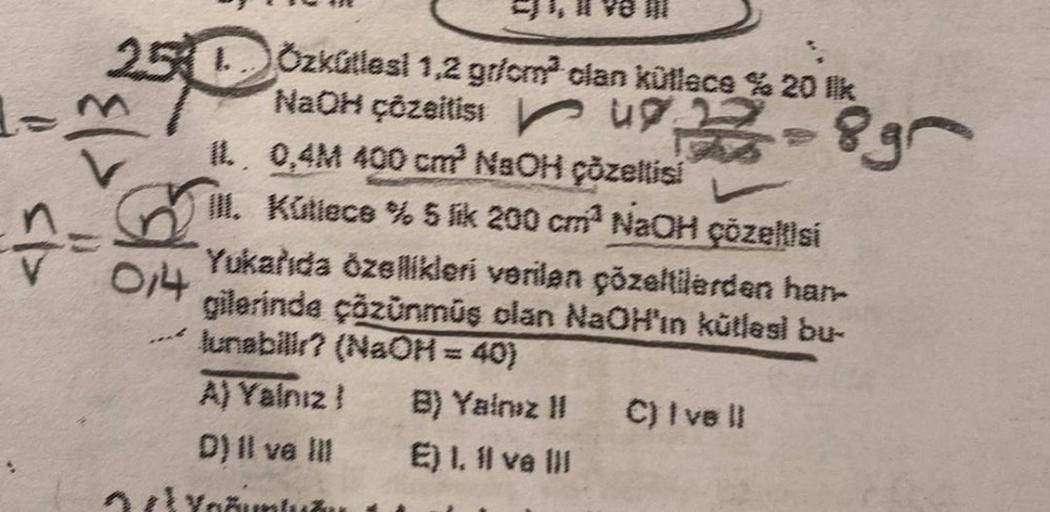 251
IL
0,4M 400 cm? NaOH çözeltisi
III. Kütlece % 5 lik 200 cm³ NaOH çözeltisi
==
, Il ve I
014
Özkütlesi 1,2 gr/cm³ clan küllece % 20 lk
NaOH çözeltistu
Yukarıda özellikleri verilen çözeltilerden han-
gilerinde çözünmüş olan NaOH'ın kütləsl bu-
lunabilir?