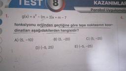 1.
TEST 8
g(x) = x² - (m+3)x + m - 7
fonksiyonu orijinden geçtiğine göre tepe noktasının koor-
dinatları aşağıdakilerden hangisidir?
A) (5, -10)
D) (-5, 25)
KAZANIMLAR
Parabol Uygulamala
B) (5,-20)
C) (5,-25)
E) (-5, -25)