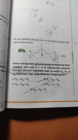 tekerlek
arı sırasıyla
√=
ndeki X
ilişki a
Z
Z
KE 2. Bir araç şekildeki gibi çukurların ve tümseklerin olduğu yolda
sabit süratle ilerliyor.
7.A
for mok
2.10.2
to
M
0₁
K
r
2
8-y
my
E) NM > NK = NL
2r
M
Aracın koltuğundaki yolcunun koltuk ile teması hiç kesil-
mediğine göre araç K, L ve M noktalarından geçerken
koltuğun yolcuya uyguladığı tepki kuvvetleri N, NL ve
arasındaki ilişki aşağıdakilerden hangisi gibidir?
A) NK>NM>NL
C) NK = NM > NL
BN₁>N>NM
-D) N₁ = N₁ > NM
yatay
HIZ VE RENK YAYINLARI