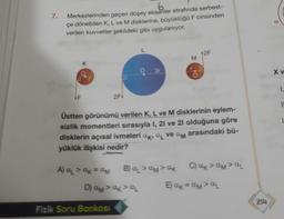 7.
Merkezlerinden geçen düşey eksenler etrafında serbest-
çe dönebilen K, L ve M disklerine, büyüklüğü F cinsinden
verilen kuvvetler şekildeki gibi uygulanıyor.
F
K
2F+
A) α₁ > αk = αM
a₂
ak
B) &
D) AM > αk > αL
Fizik Soru Bankası
L
3r
Üstten görünümü verilen K, L ve M disklerinin eylem-
sizlik momentleri sırasıyla 1, 21 ve 21 olduğuna göre
arasındaki bü-
disklerin açısal ivmeleri ak, a ve am
yüklük ilişkisi nedir?
M
>ãM>&K
12F
D
C) AKVAMAL
E) αk = αM> αL
214
XV
1.
11
1