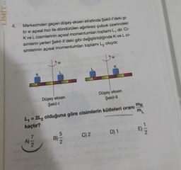 LIMIT YA-
4.
Merkezinden geçen düşey eksen etrafında Şekil-l'deki gi-
bi w açısal hizi ile döndürülen ağırlıksız çubuk üzerindeki
K ve L cisimlerinin açısal momentumları toplamı L, dir. Ci-
simlerin yerleri Şekil-ll'deki gibi değiştirildiğinde K ve L ci-
simlerinin açısal momentumları toplamı L₂ oluyor.
K
7/2
L
Düşey eksen
Şekil-I
5
W
L₁ = 2L₂ olduğuna göre cisimlerin kütleleri oranı
kaçtır?
C) 2
K
Düşey eksen
Şekil-II
D) 1
mk
ML