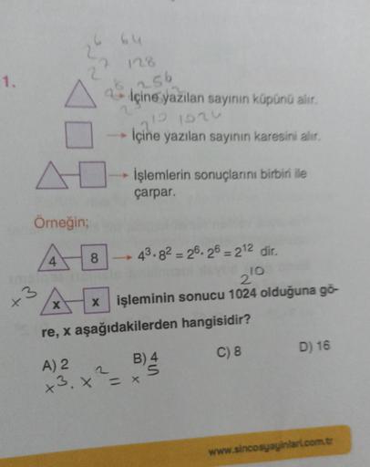 1.
Örneğin;
+3
4
X
128
6,256
2
içine yazılan sayının küpünü alır.
10 1024
İçine yazılan sayının karesini alır.
8
İşlemlerin sonuçlarını birbiri ile
çarpar.
43.82-26.26 = 212 dir.
210
x işleminin sonucu 1024 olduğuna gö-
hangisidir?
C) 8
re, x aşağıdakilerd