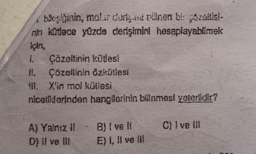 blog/ğinin, molar durant ellnen bir góözöftis)-
nin küdece yüzde derişimini hesaplayablimek
1. Çözeltinin kütles!
II. Çözellinin Özkütlesi
IlI. X'in mol kütlesi
nicallidorinden hangilorinin bilinmesi yeterlidir?
A) Yalnız il
D) II ve III
.
B) I ve Il
E) I,