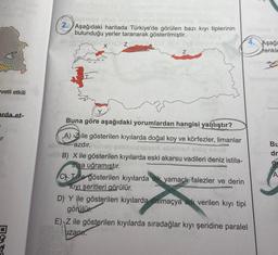 vetli etkili
arda et-
r
nimelus sineb alvi
in dobbie hatagad
2. Aşağıdaki haritada Türkiye'de görülen bazı kıyı tiplerinin
bulunduğu yerler taranarak gösterilmiştir.
ab evi Les
Z
Z
Buna göre aşağıdaki yorumlardan hangisi yanlıştır?
A) Zile gösterilen kıyılarda doğal koy ve körfezler, limanlar
azdır.
gimnsistemun sberit
- B) X ile gösterilen kıyılarda eski akarsu vadileri deniz istila-
sina uğramıştır.
CT ile gösterilen kıyılarda dik yamaçlı falezler ve derin
Kıyı şeritleri görülür.
4.
D) Y ile gösterilen kıyılarda dalmaçya adı verilen kıyı tipi
görülür
E) Z ile gösterilen kıyılarda sıradağlar kıyı şeridine paralel
uzapi.
in
Aşağı
renkle
Bu
dr
gu
A