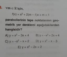 5. vm E R için,
f(x) = x² + 2(m-1)x+ m + 1
parabollerinin tepe noktalarının geo-
metrik yer denklemi aşağıdakilerden
hangisidir?
A) y = x²-3x + 4
C) y = -x²-x+ 2
B) y = -x²+2x+4
D) y = x²-x-3
E) y = x² - 2x + 2