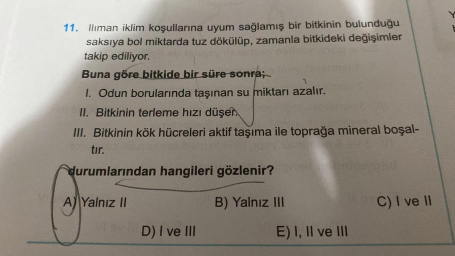 11. Ilıman iklim koşullarına uyum sağlamış bir bitkinin bulunduğu
saksıya bol miktarda tuz dökülüp, zamanla bitkideki değişimler
takip ediliyor.
Buna göre bitkide bir süre sonra;
I. Odun borularında taşınan su miktarı azalır.
II. Bitkinin terleme hızı düşe