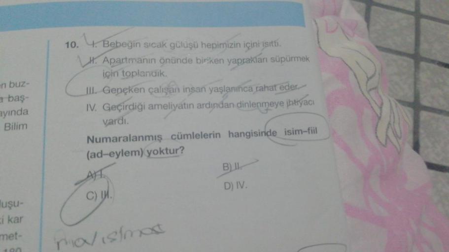 en buz-
a baş-
ayında
Bilim
uşu-
i kar
met-
10. 4. Bebeğin sıcak gülüşü hepimizin içini ısıttı.
H. Apartmanın önünde biriken yaprakları süpürmek
için toplandik.
III. Gençken çalışan insan yaşlanınca rahat eder
IV. Geçirdiği ameliyatın ardından dinlenmeye i