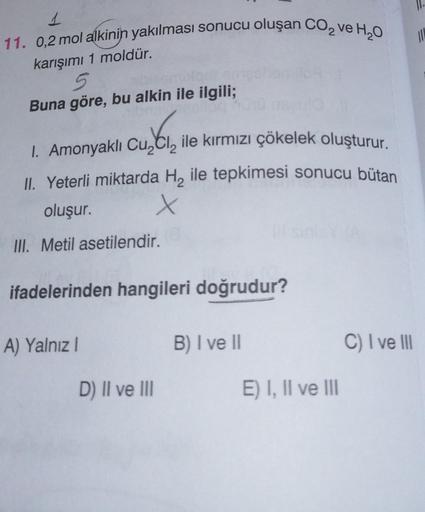 1
11. 0,2 mol alkinin yakılması sonucu oluşan CO₂ ve H₂O
karışımı 1 moldür.
5
Buna göre, bu alkin ile ilgili;
I. Amonyaklı Cu,Cl, ile kırmızı çökelek oluşturur.
II. Yeterli miktarda H₂ ile tepkimesi sonucu bütan
oluşur.
x
III. Metil asetilendir.
ifadelerin