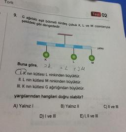 Tork
9.
G ağırlıklı eşit bölmeli türdeş çubuk K, L ve M cisimleriyle
şekildeki gibi dengededir.
K
2k
L
Buna göre,
2 L +34
Knın kütlesi L ninkinden büyüktür.
II. L nin kütlesi M ninkinden büyüktür.
III. K nın kütlesi G ağırlığından büyüktür.
yargılarından hangileri doğru olabilir?
A) Yalnız I
B) Yalnız II
D) I ve III
Test 02
M
yatay
E) I, II ve III
C) II ve III