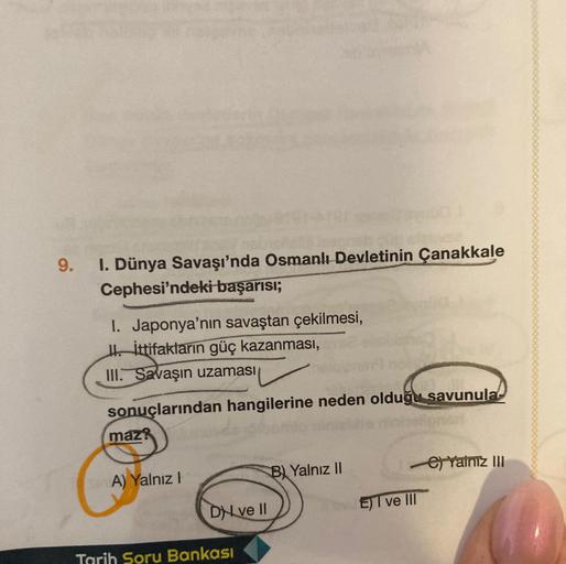 9.
I. Dünya Savaşı'nda Osmanlı Devletinin Çanakkale
Cephesi'ndeki başarısı;
1. Japonya'nın savaştan çekilmesi,
II. İttifakların güç kazanması,
III. Savaşın uzaması
sonuçlarından hangilerine neden olduğu savunula
maz?
A) Yalnız I
Dve II
Tarih Soru Bankası
B