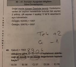 YARGI YAYINEV
i
40-41. Soruları Aşağıdaki Bilgilere
Göre Cevaplayınız.
Doğal sayılar kümesi Özerinde tanımlı f fonksiyonu
verilen bir sayının hanelerinde bulunan tek sayılan
2 arttırıp, çift sayılan 1 azaltıp, 0 ve 9 rakamlarını
aynı tutmaktadır.
Örneğin; f(2035) = 1057
Örneğin; f(9678) = 9597
Tel +2
a
- 1
40. f(abcd) = 7903894
olduğuna göre, a + b +c+d toplamının alabile-
ceği en büyük ve en küçük değerlerinin toplamı
kaçtır?
A) 30
B) 36 C) 37 D) 38
E) 39
...9