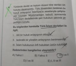 4.
Türklerde devlet ve toplum düzeni töre denilen örfi
hukuka dayanıyordu. Türk töresinden beslenen bu
hukuk anlayışının İslamiyet'in esaslarıyla çelişme-
yen kısımları Müslümanlığın kabulü sonrasında
Türk-İslam devletlerinde şeri hukukun yanında ge-
çerliliğini korudu.
Bu bilgilerden hareketle Türk-İslam devletleri ile
ilgili,
I. ikili bir hukuk anlayışının olduğu
II. teokratik bir yönetim anlayışının benimsendiğ
III. İslam hukukunun örfi hukuktan üstün tutulduğu
ifadelerinden hangilerine ulaşılabilir?
A) Yalnız I
B) Yalnız II
D) I ve III
C
E) I, II ve III
l Il
ve ll