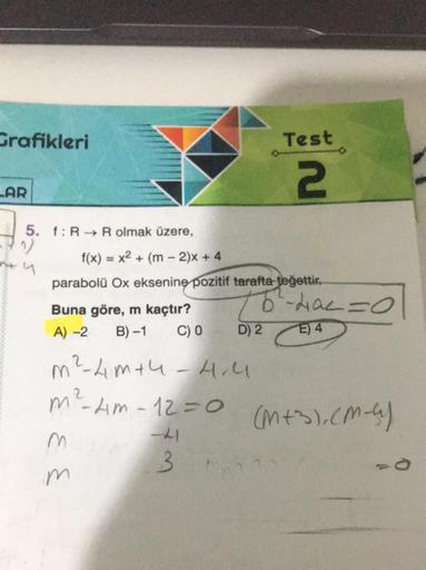 Grafikleri
LAR
5. f: R R olmak üzere,
4
f(x) = x² + (m - 2)x + 4
parabolü Ox eksenine pozitif tarafta teğettir.
Buna göre, m kaçtır?
A) -2 B)-1 C) 0
m² - 4m+4 -4.4
m²² - 4m - 12 = 0
m
m
-41
3
Test
2
D) 2
5²-4a² = 0
E) 4
(M+3), (M-4)