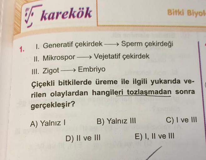 karekök
1. 1. Generatif çekirdek →→→→Sperm çekirdeği
II. Mikrospor→→→→→→→ Vejetatif çekirdek
III. Zigot→→→→→→ Embriyo
Bitki Biyol
Çiçekli bitkilerde üreme ile ilgili yukarıda ve-
rilen olaylardan hangileri tozlaşmadan sonra
gerçekleşir?
A) Yalnız I
B) Yaln