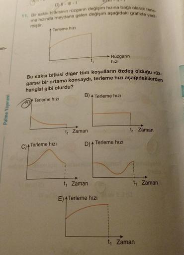 in-
Palme Yayınevi
D) #-III-1
11. Bir saksı bitkisinin rüzgarın değişim hızına bağlı olarak terle-
me hızında meydana gelen değişim aşağıdaki grafikte veril-
miştir.
Terleme hızı
Bu saksı bitkisi diğer tüm koşulların özdeş olduğu rüz-
garsız bir ortama kon